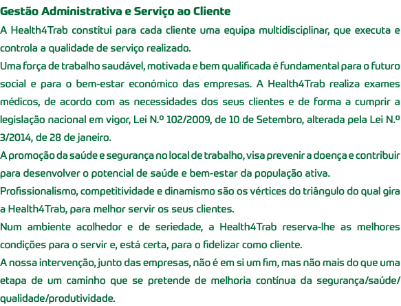 Gestão Administrativa e Serviço ao Cliente A Health4Trab constitui para cada cliente uma equipa multidisciplinar, que executa e controla a qualidade de serviço realizado. Uma força de trabalho saudável, motivada e bem qualificada é fundamental para o futuro social e para o bem-estar económico das empresas. A Health4Trab realiza exames médicos, de acordo com as necessidades dos seus clientes e de forma a cumprir a legislação nacional em vigor, Lei N.º 102/2009, de 10 de Setembro, alterada pela Lei N.º 3/2014, de 28 de janeiro. A promoção da saúde e segurança no local de trabalho, visa prevenir a doença e contribuir para desenvolver o potencial de saúde e bem-estar da população ativa. Profissionalismo, competitividade e dinamismo são os vértices do triângulo do qual gira a Health4Trab, para melhor servir os seus clientes. Num ambiente acolhedor e de seriedade, a Health4Trab reserva-lhe as melhores condições para o servir e, está certa, para o fidelizar como cliente. A nossa intervenção, junto das empresas, não é em si um fim, mas não mais do que uma etapa de um caminho que se pretende de melhoria contínua da segurança/saúde/qualidade/produtividade.