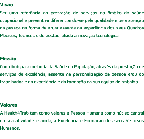 Visão Ser uma referência na prestação de serviços no âmbito da saúde ocupacional e preventiva diferenciando-se pela qualidade e pela atenção da pessoa na forma de atuar assente na experiência dos seus Quadros Médicos, Técnicos e de Gestão, aliada à inovação tecnológica. Missão Contribuir para melhoria da Saúde da População, através da prestação de serviços de excelência, assente na personalização da pessoa e/ou do trabalhador, e da experiência e da formação da sua equipa de trabalho. Valores A Health4Trab tem como valores a Pessoa Humana como núcleo central da sua atividade, e ainda, a Excelência e Formação dos seus Recursos Humanos. 