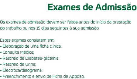 Exames de Admissão Os exames de admissão devem ser feitos antes do início da prestação do trabalho ou nos 15 dias seguintes à sua admissão. Estes exames consistem em: • Elaboração de uma ficha clínica; • Consulta Médica; • Rastreio de Diabetes-glicémia; • Rastreio de Urina; • Electrocardiaograma; • Preenchimento e envio de Ficha de Aptidão.