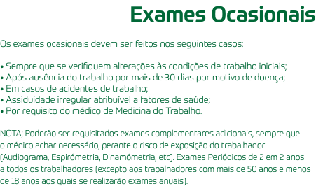 Exames Ocasionais Os exames ocasionais devem ser feitos nos seguintes casos: • Sempre que se verifiquem alterações às condições de trabalho iniciais; • Após ausência do trabalho por mais de 30 dias por motivo de doença; • Em casos de acidentes de trabalho; • Assiduidade irregular atribuível a fatores de saúde; • Por requisito do médico de Medicina do Trabalho. NOTA; Poderão ser requisitados exames complementares adicionais, sempre que o médico achar necessário, perante o risco de exposição do trabalhador (Audiograma, Espirómetria, Dinamómetria, etc). Exames Periódicos de 2 em 2 anos a todos os trabalhadores (excepto aos trabalhadores com mais de 50 anos e menos de 18 anos aos quais se realizarão exames anuais).