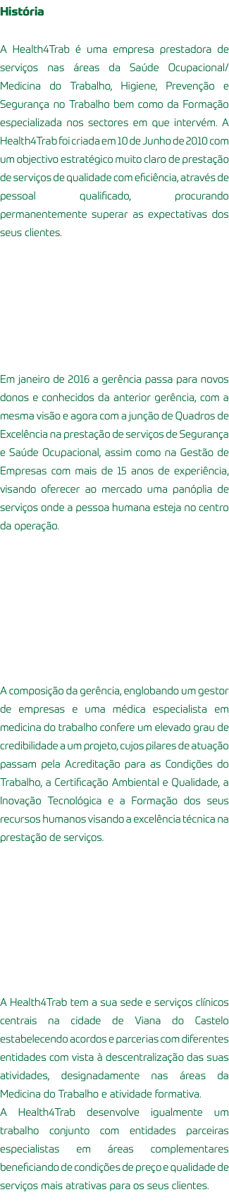 História A Health4Trab é uma empresa prestadora de serviços nas áreas da Saúde Ocupacional/Medicina do Trabalho, Higiene, Prevenção e Segurança no Trabalho bem como da Formação especializada nos sectores em que intervém. A Health4Trab foi criada em 10 de Junho de 2010 com um objectivo estratégico muito claro de prestação de serviços de qualidade com eficiência, através de pessoal qualificado, procurando permanentemente superar as expectativas dos seus clientes. Em janeiro de 2016 a gerência passa para novos donos e conhecidos da anterior gerência, com a mesma visão e agora com a junção de Quadros de Excelência na prestação de serviços de Segurança e Saúde Ocupacional, assim como na Gestão de Empresas com mais de 15 anos de experiência, visando oferecer ao mercado uma panóplia de serviços onde a pessoa humana esteja no centro da operação. A composição da gerência, englobando um gestor de empresas e uma médica especialista em medicina do trabalho confere um elevado grau de credibilidade a um projeto, cujos pilares de atuação passam pela Acreditação para as Condições do Trabalho, a Certificação Ambiental e Qualidade, a Inovação Tecnológica e a Formação dos seus recursos humanos visando a excelência técnica na prestação de serviços. A Health4Trab tem a sua sede e serviços clínicos centrais na cidade de Viana do Castelo estabelecendo acordos e parcerias com diferentes entidades com vista à descentralização das suas atividades, designadamente nas áreas da Medicina do Trabalho e atividade formativa. A Health4Trab desenvolve igualmente um trabalho conjunto com entidades parceiras especialistas em áreas complementares beneficiando de condições de preço e qualidade de serviços mais atrativas para os seus clientes.