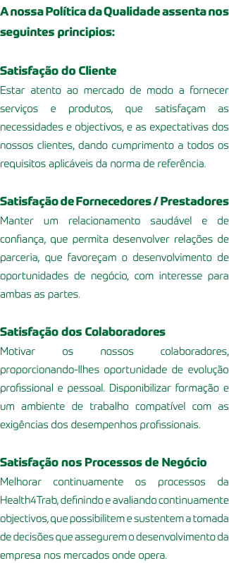 A nossa Política da Qualidade assenta nos seguintes principios: Satisfação do Cliente Estar atento ao mercado de modo a fornecer serviços e produtos, que satisfaçam as necessidades e objectivos, e as expectativas dos nossos clientes, dando cumprimento a todos os requisitos aplicáveis da norma de referência. Satisfação de Fornecedores / Prestadores Manter um relacionamento saudável e de confiança, que permita desenvolver relações de parceria, que favoreçam o desenvolvimento de oportunidades de negócio, com interesse para ambas as partes. Satisfação dos Colaboradores Motivar os nossos colaboradores, proporcionando-llhes oportunidade de evolução profissional e pessoal. Disponibilizar formação e um ambiente de trabalho compatível com as exigências dos desempenhos profissionais. Satisfação nos Processos de Negócio Melhorar continuamente os processos da Health4Trab, definindo e avaliando continuamente objectivos, que possibilitem e sustentem a tomada de decisões que assegurem o desenvolvimento da empresa nos mercados onde opera.