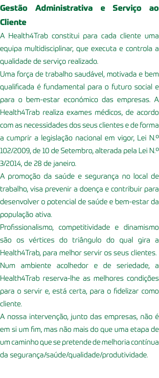 Gestão Administrativa e Serviço ao Cliente A Health4Trab constitui para cada cliente uma equipa multidisciplinar, que executa e controla a qualidade de serviço realizado. Uma força de trabalho saudável, motivada e bem qualificada é fundamental para o futuro social e para o bem-estar económico das empresas. A Health4Trab realiza exames médicos, de acordo com as necessidades dos seus clientes e de forma a cumprir a legislação nacional em vigor, Lei N.º 102/2009, de 10 de Setembro, alterada pela Lei N.º 3/2014, de 28 de janeiro. A promoção da saúde e segurança no local de trabalho, visa prevenir a doença e contribuir para desenvolver o potencial de saúde e bem-estar da população ativa. Profissionalismo, competitividade e dinamismo são os vértices do triângulo do qual gira a Health4Trab, para melhor servir os seus clientes. Num ambiente acolhedor e de seriedade, a Health4Trab reserva-lhe as melhores condições para o servir e, está certa, para o fidelizar como cliente. A nossa intervenção, junto das empresas, não é em si um fim, mas não mais do que uma etapa de um caminho que se pretende de melhoria contínua da segurança/saúde/qualidade/produtividade.